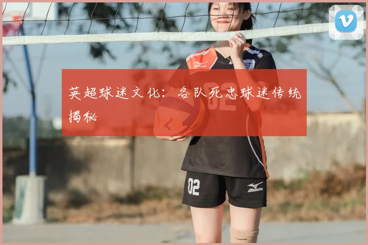 英超球迷文化:各队死忠球迷传统揭秘