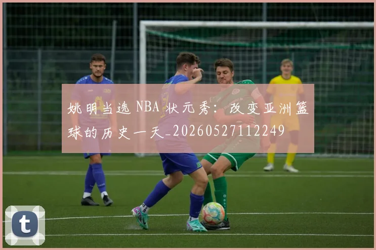 姚明当选 NBA 状元秀：改变亚洲篮球的历史一天_20260527112249