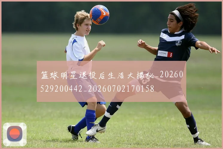 篮球明星退役后生活大揭秘_20260529200442_20260702170158