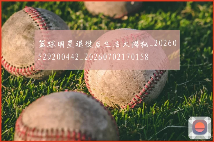 篮球明星退役后生活大揭秘_20260529200442_20260702170158