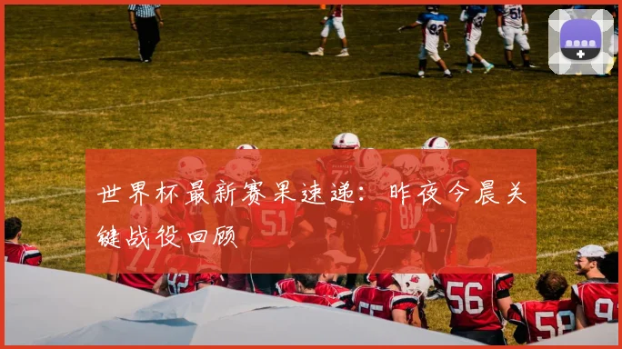 世界杯最新赛果速递：昨夜今晨关键战役回顾
