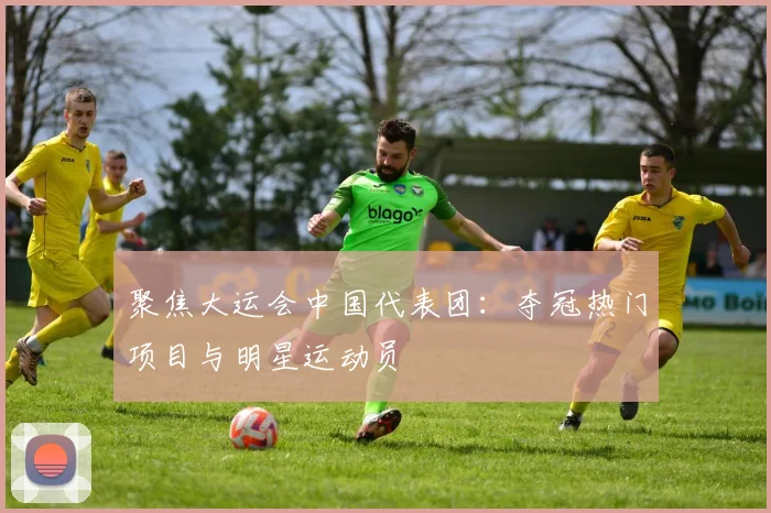 聚焦大运会中国代表团：夺冠热门项目与明星运动员