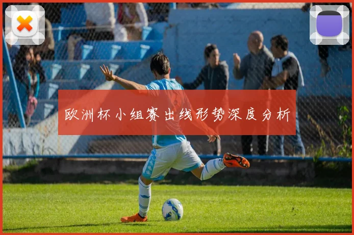 欧洲杯小组赛出线形势深度分析