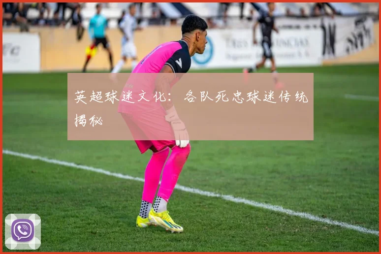 英超球迷文化：各队死忠球迷传统揭秘