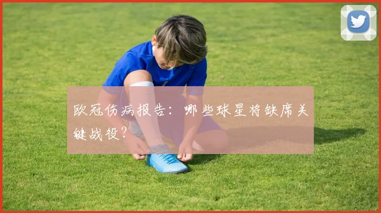 欧冠伤病报告：哪些球星将缺席关键战役？