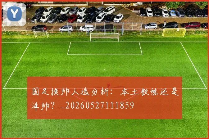 国足换帅人选分析：本土教练还是洋帅？_20260527111859