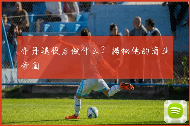 乔丹退役后做什么?揭秘他的商业帝国
