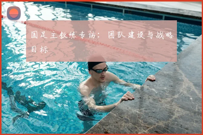国足主教练专访：团队建设与战略目标
