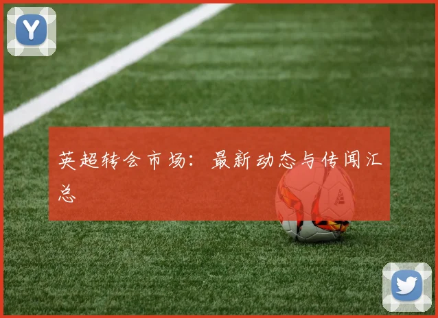 英超转会市场:最新动态与传闻汇总