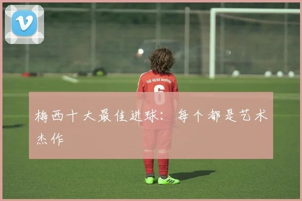 梅西十大最佳进球：每个都是艺术杰作
