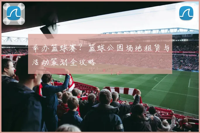 举办篮球赛?篮球公园场地租赁与活动策划全攻略
