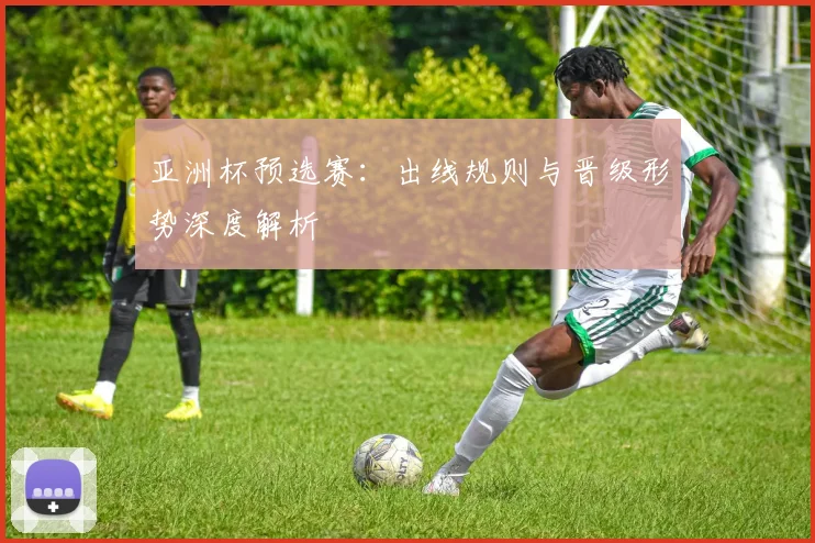 亚洲杯预选赛：出线规则与晋级形势深度解析