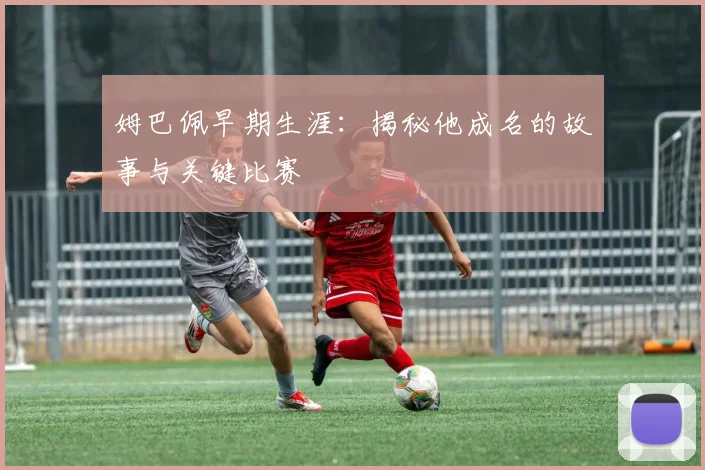 姆巴佩早期生涯:揭秘他成名的故事与关键比赛