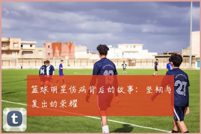 篮球明星伤病背后的故事：坚韧与复出的荣耀