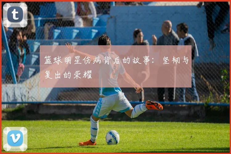 篮球明星伤病背后的故事：坚韧与复出的荣耀