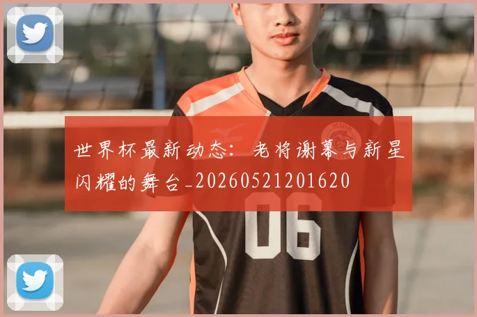 世界杯最新动态:老将谢幕与新星闪耀的舞台_20260521201620