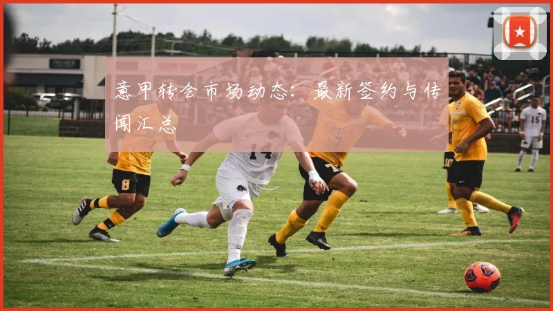 意甲转会市场动态：最新签约与传闻汇总