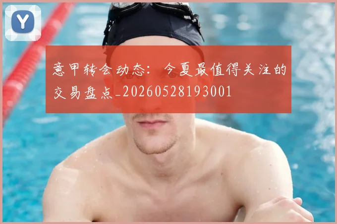意甲转会动态:今夏最值得关注的交易盘点_20260528193001