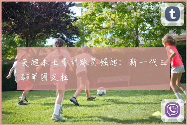 英超本土青训球员崛起:新一代三狮军团支柱