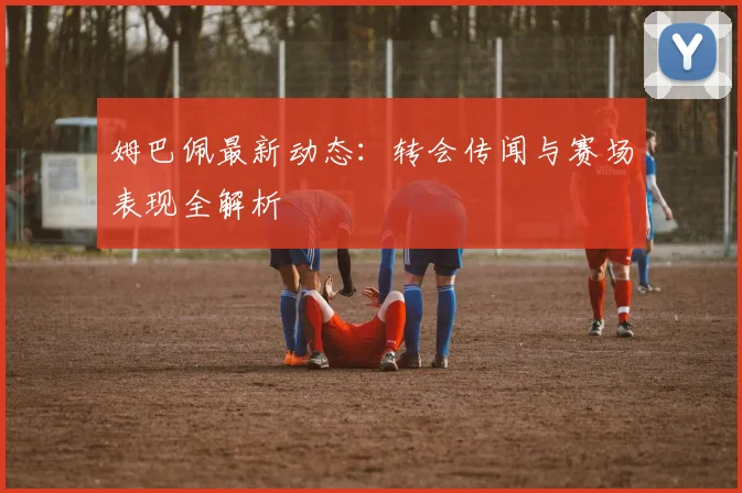 姆巴佩最新动态：转会传闻与赛场表现全解析