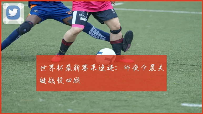 世界杯最新赛果速递:昨夜今晨关键战役回顾